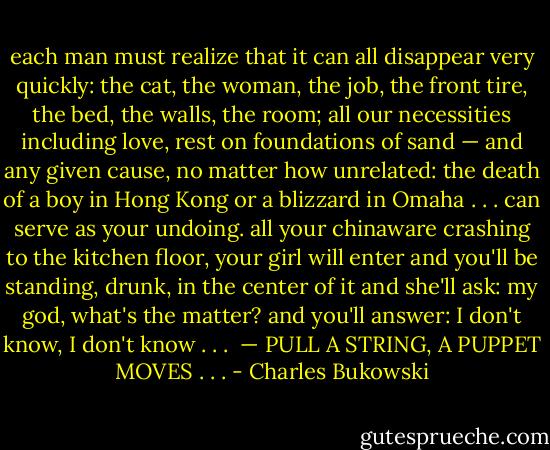 each man must realize<br />that it can all disappear very<br />quickly:<br />the cat, the woman, the job,<br />the front tire,<br />the bed, the walls, the<br />room; all our necessities<br />including love,<br />rest on foundations of sand —<br />and any given cause,<br />no matter how unrelated:<br />the death of a boy in Hong Kong<br />or a blizzard in Omaha . . .<br />can serve as your undoing.<br />all your chinaware crashing to the<br />kitchen floor, your girl will enter<br />and you'll be standing, drunk,<br />in the center of it and she'll ask:<br />my god, what's the matter?<br />and you'll answer: I don't know,<br />I don't know . . .<br /><br />— PULL A STRING, A PUPPET MOVES . . . - Charles Bukowski