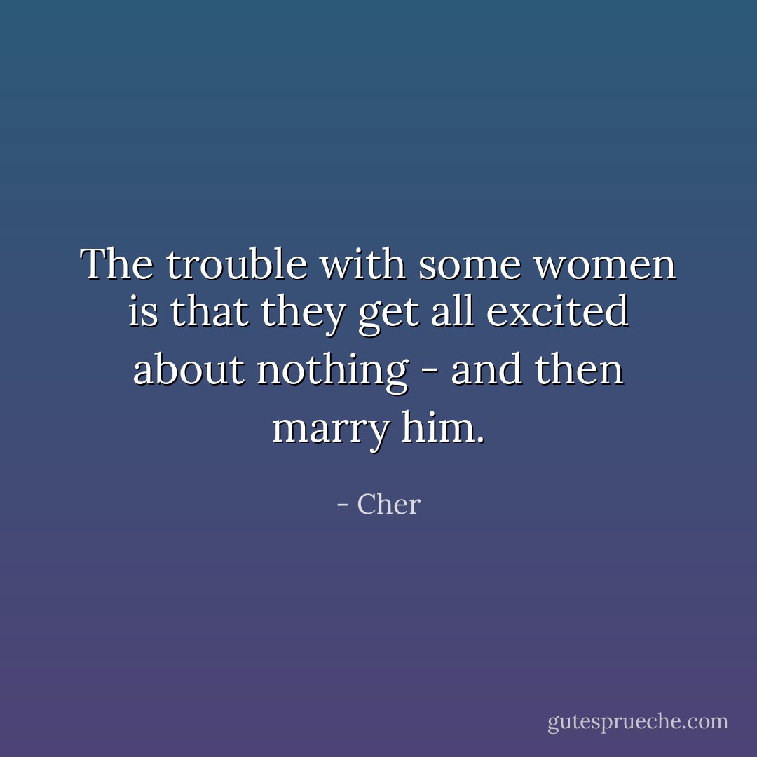 The trouble with some women is that they get all excited about nothing - and then marry him. - Cher