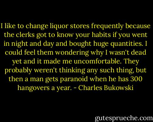 I like to change liquor stores frequently because the clerks got to know your habits if you went in night and day and bought huge quantities. I could feel them wondering why I wasn't dead yet and it made me uncomfortable. They probably weren't thinking any such thing, but then a man gets paranoid when he has 300 hangovers a year. - Charles Bukowski