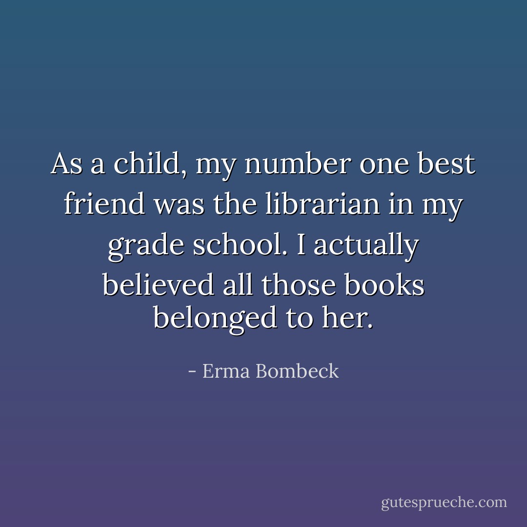As a child, my number one best friend was the librarian in my grade school. I actually believed all those books belonged to her. - Erma Bombeck