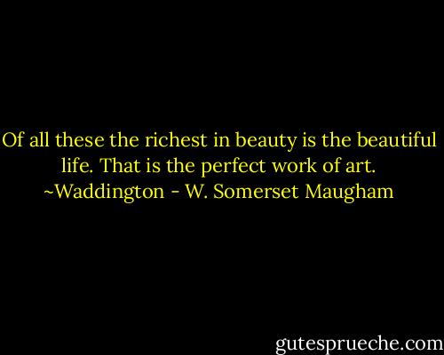 Of all these the richest in beauty is the beautiful life. That is the perfect work of art.<br />~Waddington - W. Somerset Maugham