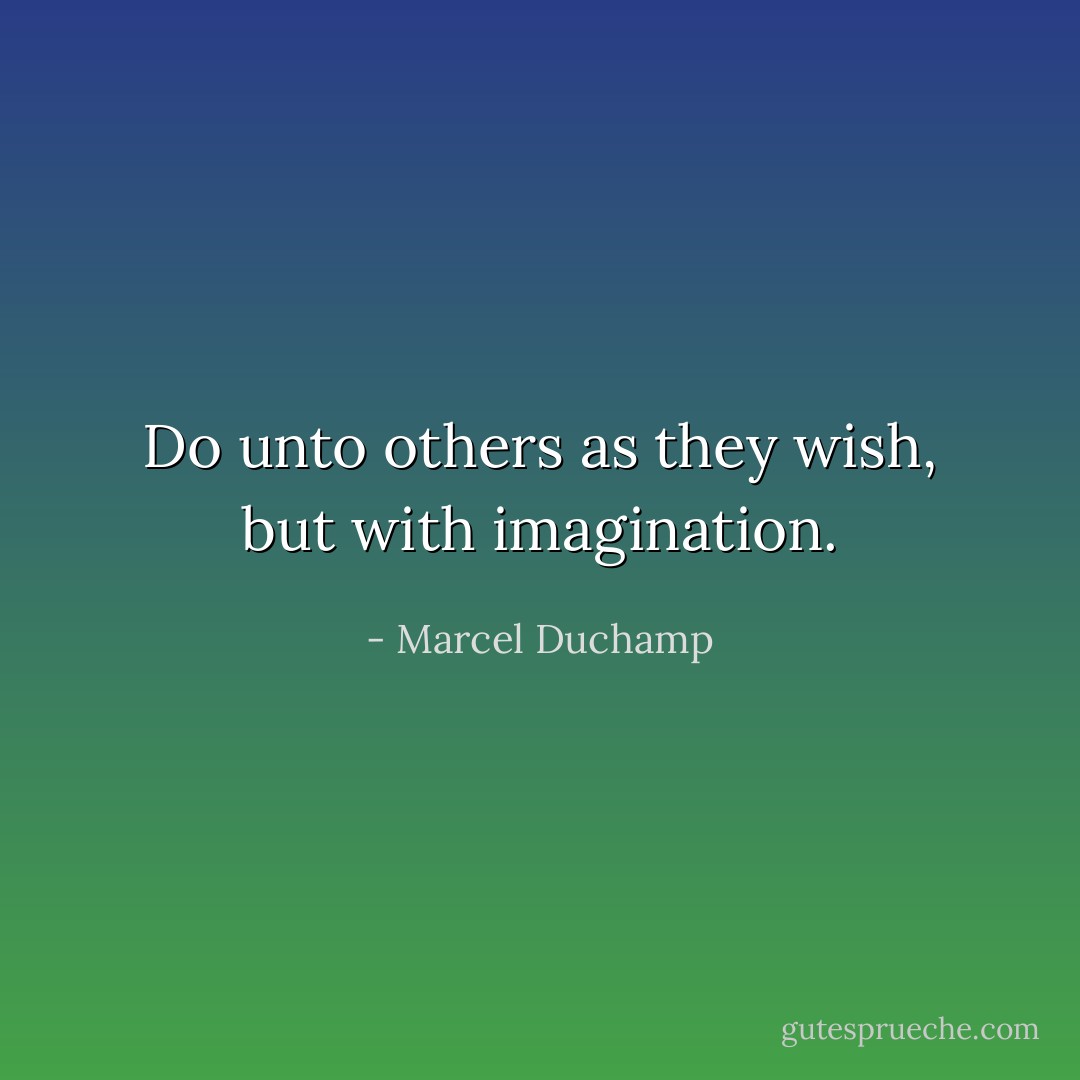 Do unto others as they wish, but with imagination. - Marcel Duchamp