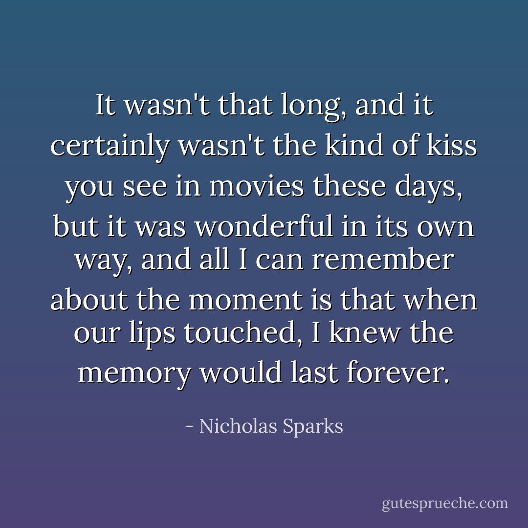 It wasn't that long, and it certainly wasn't the kind of kiss you see in movies these days, but it was wonderful in its own way, and all I can remember about the moment is that when our lips touched, I knew the memory would last forever. - Nicholas Sparks