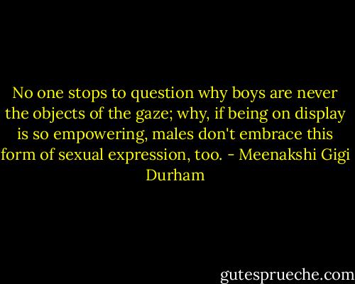 No one stops to question why boys are never the objects of the gaze; why, if being on display is so empowering, males don't embrace this form of sexual expression, too. - Meenakshi Gigi Durham
