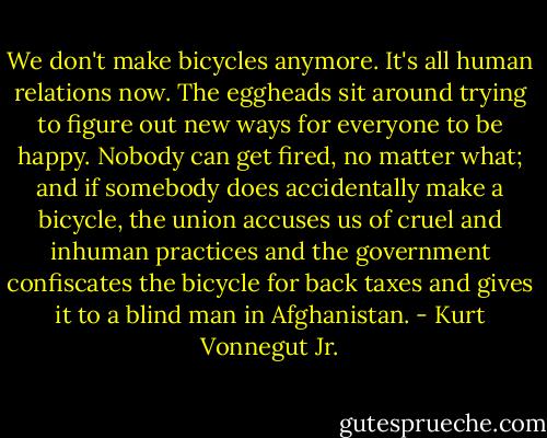 We don't make bicycles anymore. It's all human relations now. The eggheads sit around trying to figure out new ways for everyone to be happy. Nobody can get fired, no matter what; and if somebody does accidentally make a bicycle, the union accuses us of cruel and inhuman practices and the government confiscates the bicycle for back taxes and gives it to a blind man in Afghanistan. - Kurt Vonnegut Jr.