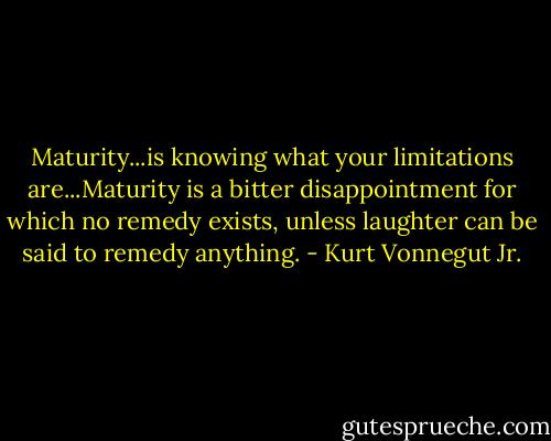 Maturity...is knowing what your limitations are...Maturity is a bitter disappointment for which no remedy exists, unless laughter can be said to remedy anything. - Kurt Vonnegut Jr.