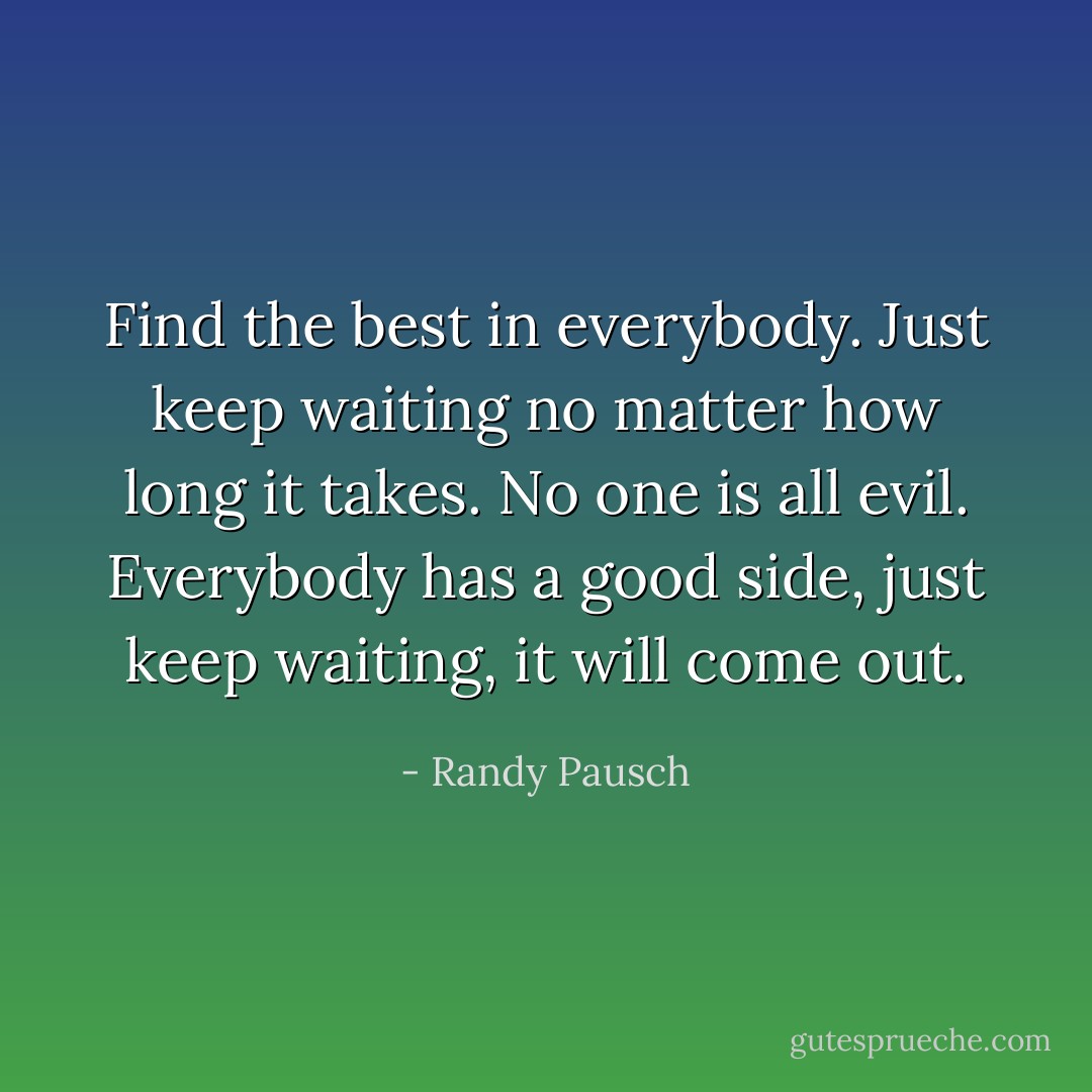 Find the best in everybody. Just keep waiting no matter how long it takes. No one is all evil. Everybody has a good side, just keep waiting, it will come out. - Randy Pausch