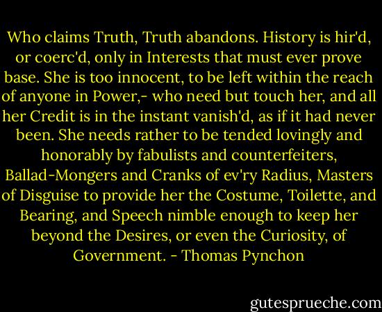 Who claims Truth, Truth abandons. History is hir'd, or coerc'd, only in Interests that must ever prove base. She is too innocent, to be left within the reach of anyone in Power,- who need but touch her, and all her Credit is in the instant vanish'd, as if it had never been. She needs rather to be tended lovingly and honorably by fabulists and counterfeiters, Ballad-Mongers and Cranks of ev'ry Radius, Masters of Disguise to provide her the Costume, Toilette, and Bearing, and Speech nimble enough to keep her beyond the Desires, or even the Curiosity, of Government. - Thomas Pynchon