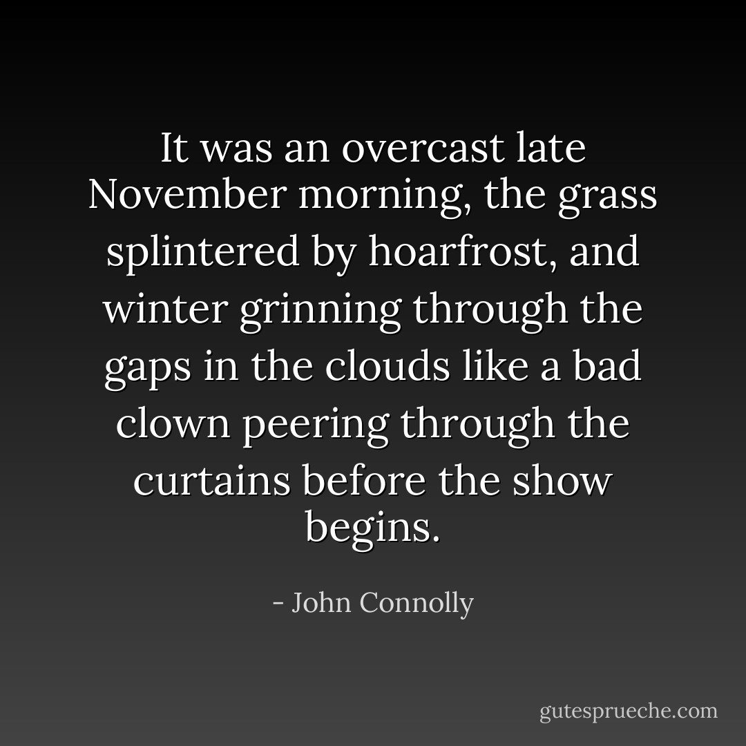 It was an overcast late November morning, the grass splintered by hoarfrost, and winter grinning through the gaps in the clouds like a bad clown peering through the curtains before the show begins. - John Connolly