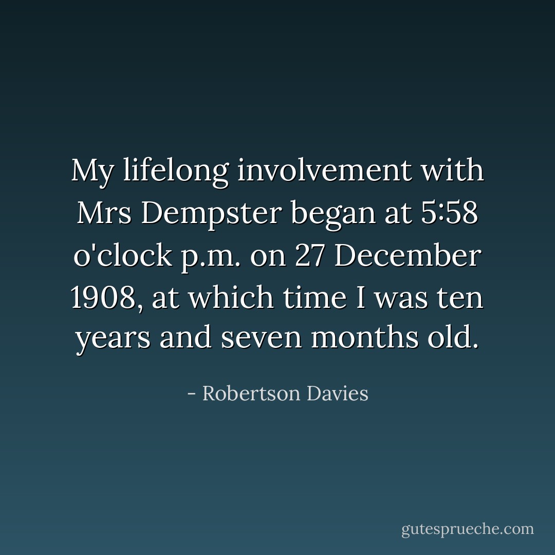 My lifelong involvement with Mrs Dempster began at 5:58 o'clock p.m. on 27 December 1908, at which time I was ten years and seven months old. - Robertson Davies