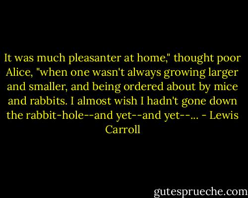 It was much pleasanter at home," thought poor Alice, "when one wasn't always growing larger and smaller, and being ordered about by mice and rabbits. I almost wish I hadn't gone down the rabbit-hole--and yet--and yet--... - Lewis Carroll