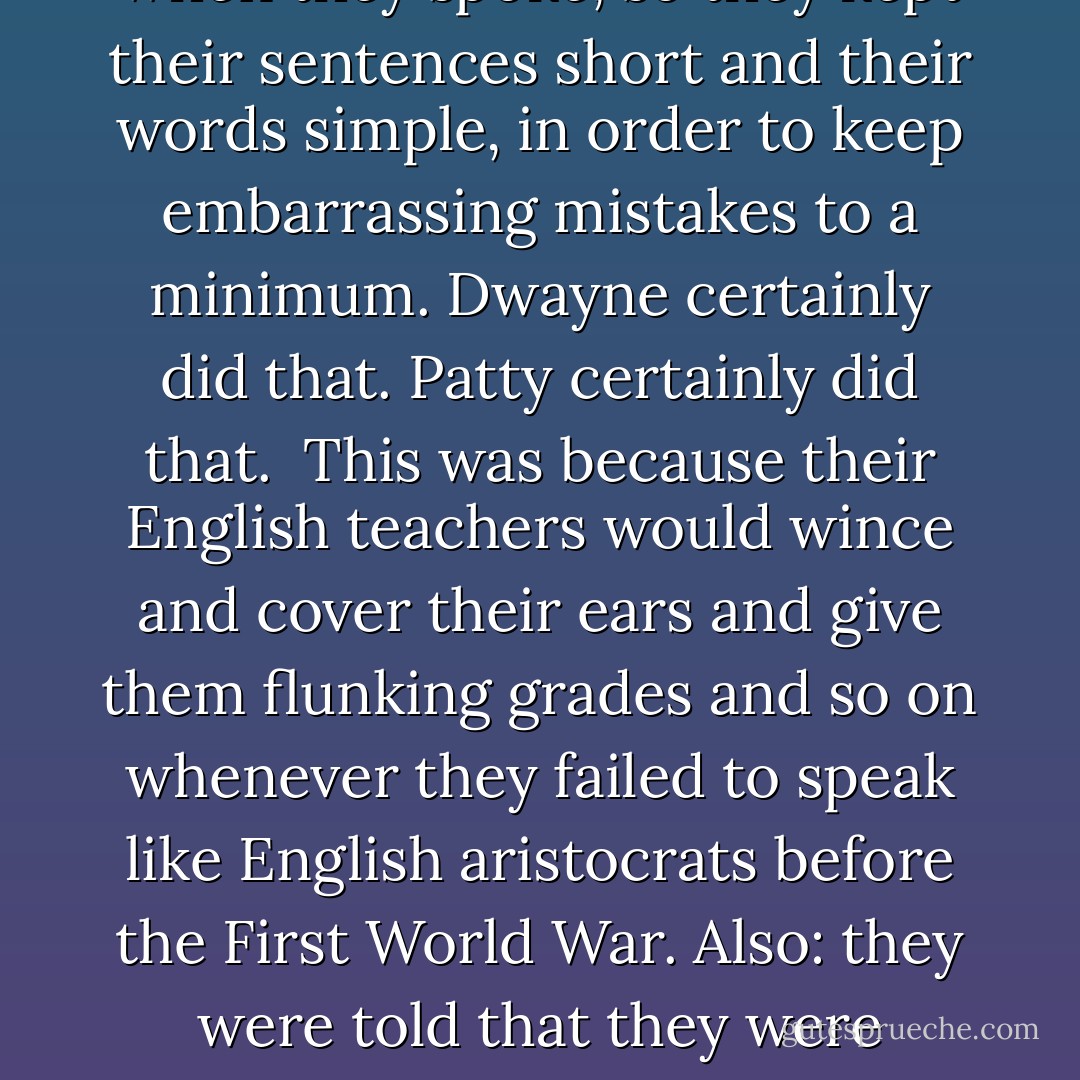 I guess that isn't the right word," she said. She was used to apologizing for her use of language. She had been encouraged to do a lot of that in school. Most white people in Midland City were insecure when they spoke, so they kept their sentences short and their words simple, in order to keep embarrassing mistakes to a minimum. Dwayne certainly did that. Patty certainly did that.<br /> This was because their English teachers would wince and cover their ears and give them flunking grades and so on whenever they failed to speak like English aristocrats before the First World War. Also: they were told that they were unworthy to speak or write their language if they couldn't love or understand incomprehensible novels and poems and plays about people long ago and far away, such as Ivanhoe. - Kurt Vonnegut Jr.