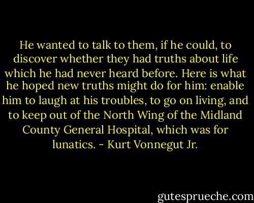 He wanted to talk to them, if he could, to discover whether they had truths about life which he had never heard before. Here is what he hoped new truths might do for him: enable him to laugh at his troubles, to go on living, and to keep out of the North Wing of the Midland County General Hospital, which was for lunatics. - Kurt Vonnegut Jr.