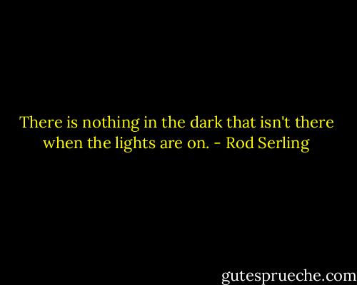 There is nothing in the dark that isn't there when the lights are on. - Rod Serling