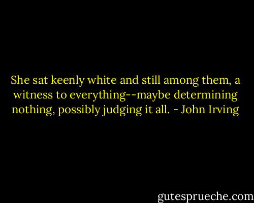 She sat keenly white and still among them, a witness to everything--maybe determining nothing, possibly judging it all. - John Irving