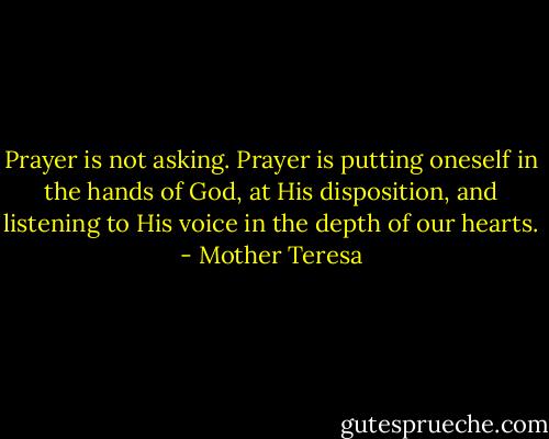 Prayer is not asking. Prayer is putting oneself in the hands of God, at His disposition, and listening to His voice in the depth of our hearts. - Mother Teresa