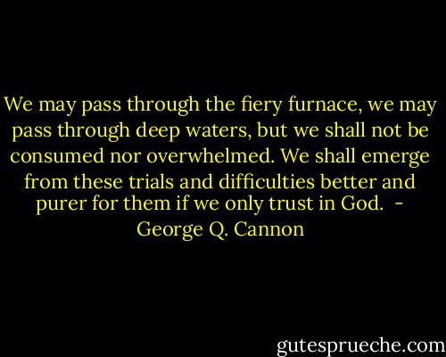 We may pass through the fiery furnace, we may pass through deep waters, but we shall not be consumed nor overwhelmed. We shall emerge from these trials and difficulties better and purer for them if we only trust in God.  - George Q. Cannon