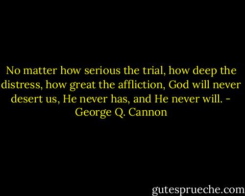 No matter how serious the trial, how deep the distress, how great the affliction, God will never desert us, He never has, and He never will. - George Q. Cannon