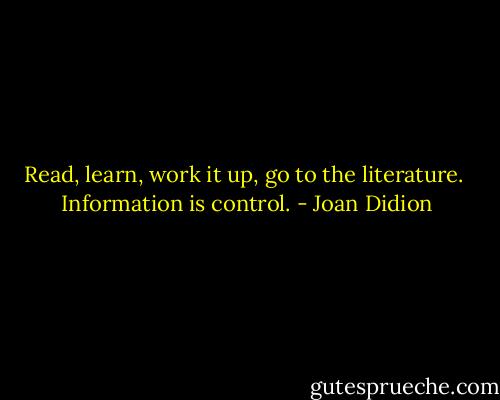 Read, learn, work it up, go to the literature.<br /><br />Information is control. - Joan Didion