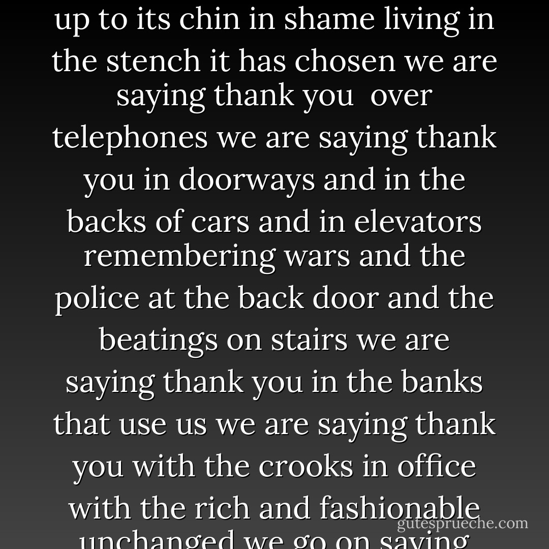 with the night falling we are saying thank you<br />we are stopping on the bridge to bow from the railings<br />we are running out of the glass rooms<br />with our mouths full of food to look at the sky<br />and say thank you<br />we are standing by the water looking out<br />in different directions<br /><br />back from a series of hospitals back from a mugging<br />after funerals we are saying thank you<br />after the news of the dead<br />whether or not we knew them we are saying thank you<br />in a culture up to its chin in shame<br />living in the stench it has chosen we are saying thank you<br /><br />over telephones we are saying thank you<br />in doorways and in the backs of cars and in elevators<br />remembering wars and the police at the back door<br />and the beatings on stairs we are saying thank you<br />in the banks that use us we are saying thank you<br />with the crooks in office with the rich and fashionable<br />unchanged we go on saying thank you thank you<br /><br />with the animals dying around us<br />our lost feelings we are saying thank you<br />with the forests falling faster than the minutes<br />of our lives we are saying thank you<br />with the words going out like cells of a brain<br />with the cities growing over us like the earth<br />we are saying thank you faster and faster<br />with nobody listening we are saying thank you<br />we are saying thank you and waving<br />dark though it is - W.S. Merwin