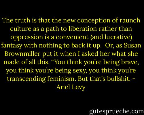 The truth is that the new conception of raunch culture as a path to liberation rather than oppression is a convenient (and lucrative) fantasy with nothing to back it up.<br /><br />Or, as Susan Brownmiller put it when I asked her what she made of all this, “You think you’re being brave, you think you’re being sexy, you think you’re transcending feminism. But that’s bullshit. - Ariel Levy