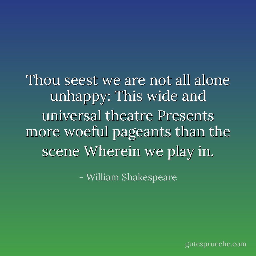 Thou seest we are not all alone unhappy:<br />This wide and universal theatre<br />Presents more woeful pageants than the scene<br />Wherein we play in. - William Shakespeare