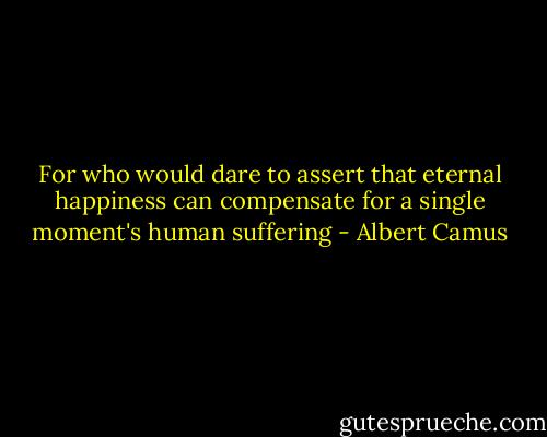 For who would dare to assert that eternal happiness can compensate for a single moment's human suffering - Albert Camus