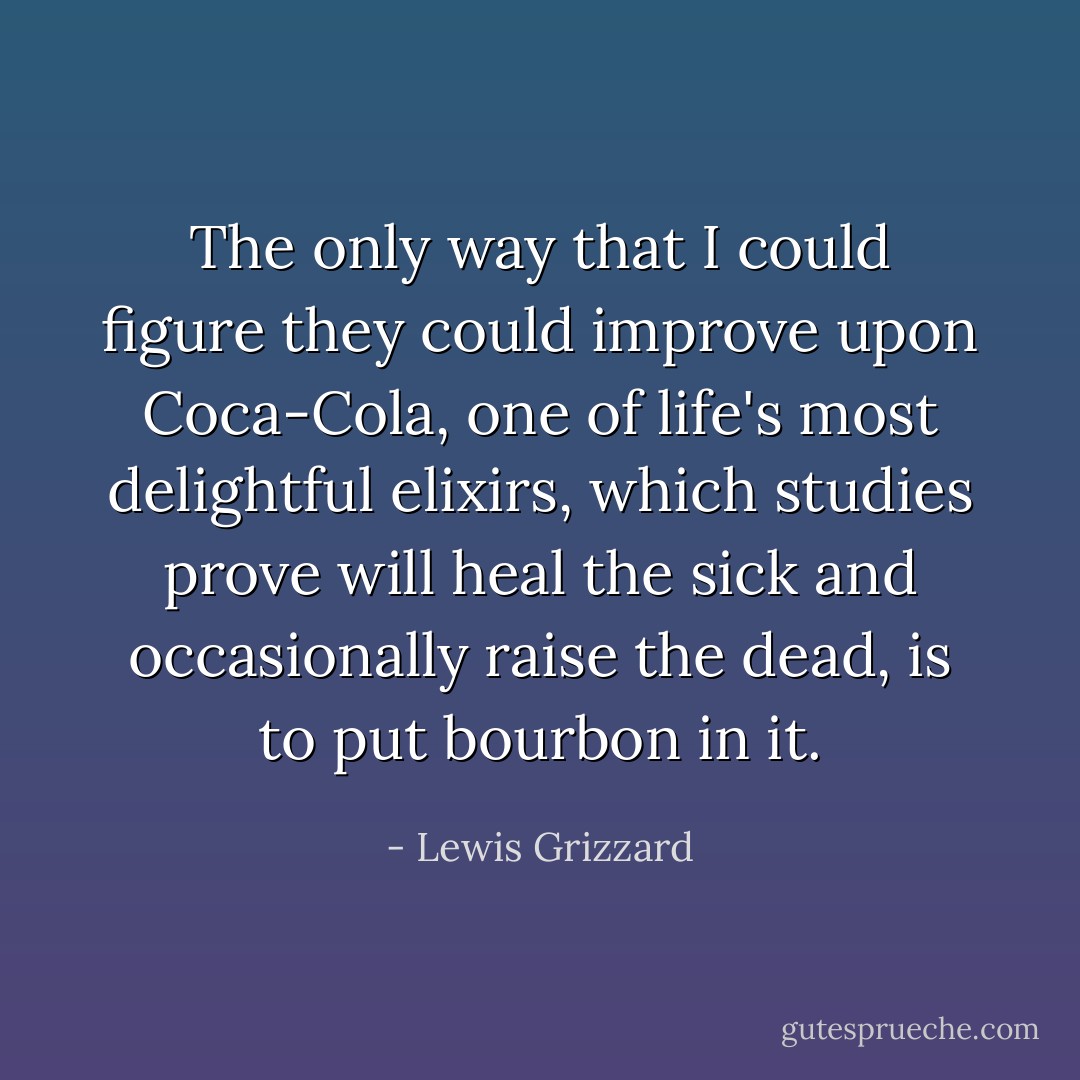 The only way that I could figure they could improve upon Coca-Cola, one of life's most delightful elixirs, which studies prove will heal the sick and occasionally raise the dead, is to put bourbon in it. - Lewis Grizzard