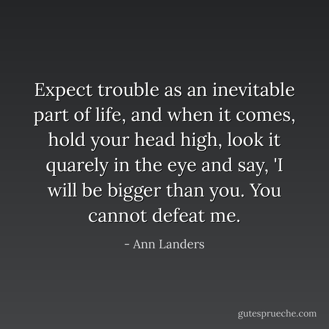 Expect trouble as an inevitable part of life, and when it comes, hold your head high, look it quarely in the eye and say, 'I will be bigger than you. You cannot defeat me. - Ann Landers