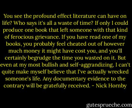 You see the profound effect literature can have on life? Who says it's all a waste of time? If only I could produce one book that left someone with that kind of ferocious grievance. If you have read one of my books, you probably feel cheated out of however much money it might have cost you, and you'll certainly begrudge the time you wasted on it. But even at my most bullish and self-aggrandizing, I can't quite make myself believe that I've actually wrecked someone's life. Any documentary evidence to the contrary will be gratefully received. - Nick Hornby