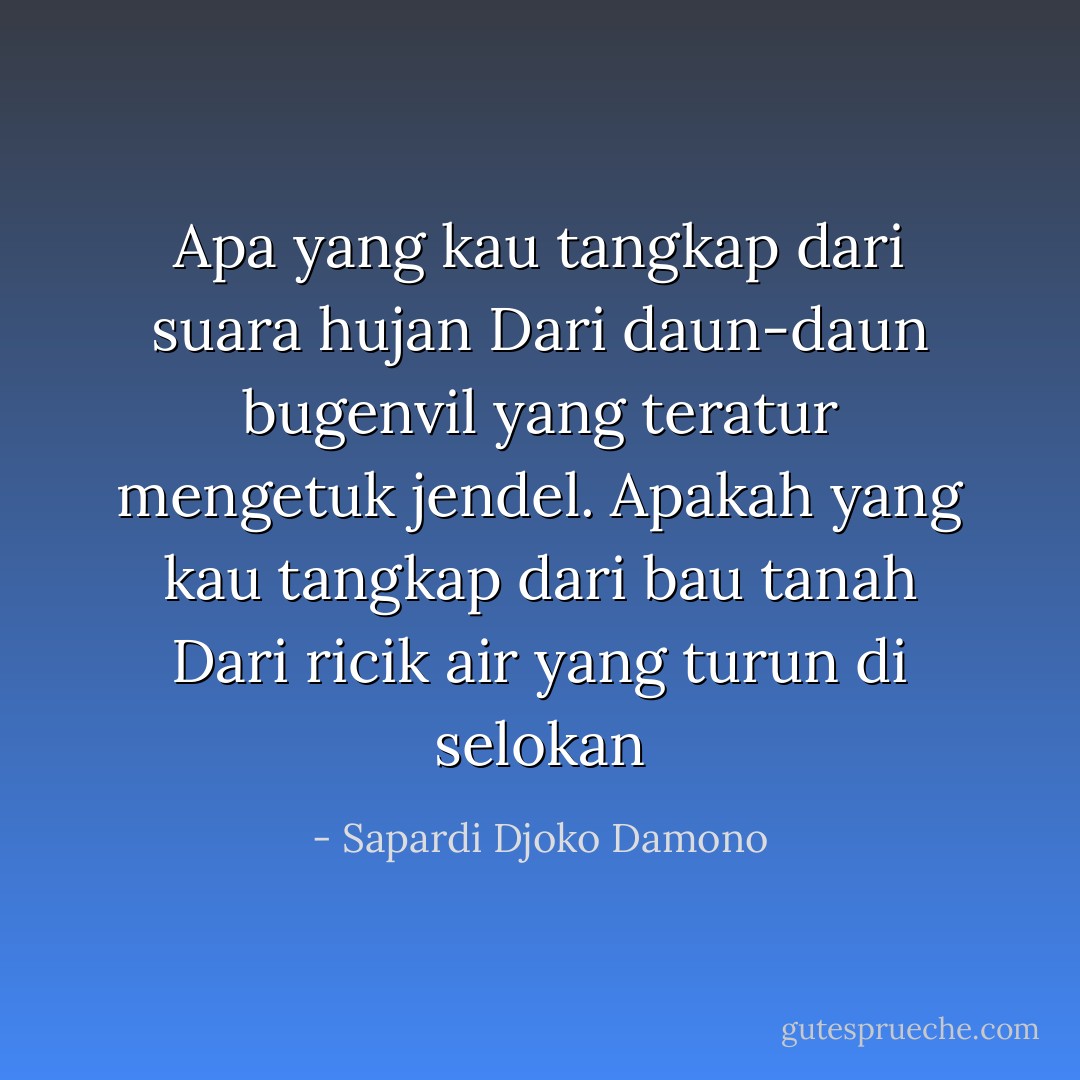 Apa yang kau tangkap dari suara hujan<br />Dari daun-daun bugenvil yang teratur mengetuk jendel.<br />Apakah yang kau tangkap dari bau tanah<br />Dari ricik air yang turun di selokan - Sapardi Djoko Damono