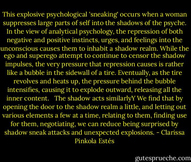 This explosive psychological 'sneaking' occurs when a woman suppresses large parts of self into the shadows of the psyche. In the view of analytical psychology, the repression of both negative and positive instincts, urges, and feelings into the unconscious causes them to inhabit a shadow realm. While the ego and superego attempt to continue to censor the shadow impulses, the very pressure that repression causes is rather like a bubble in the sidewall of a tire. Eventually, as the tire revolves and heats up, the pressure behind the bubble intensifies, causing it to explode outward, releasing all the inner content. <br /><br />The shadow acts similarlyY We find that by opening the door to the shadow realm a little, and letting out various elements a few at a time, relating to them, finding use for them, negotiating, we can reduce being surprised by shadow sneak attacks and unexpected explosions. - Clarissa Pinkola Estés