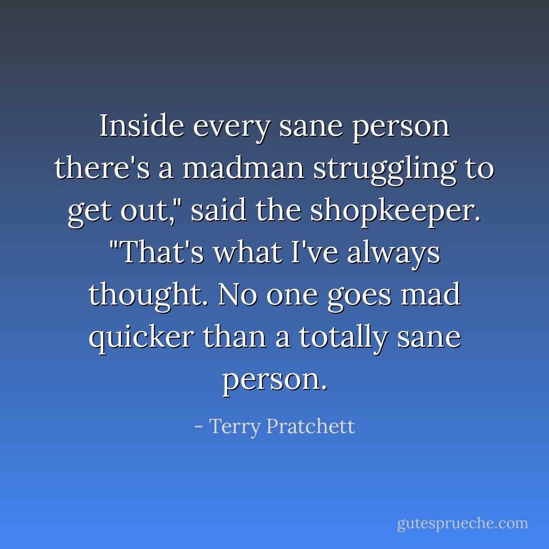 Inside every sane person there's a madman struggling to get out," said the shopkeeper. "That's what I've always thought. No one goes mad quicker than a totally sane person. - Terry Pratchett