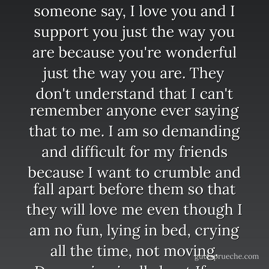 Some friends don't understand this. They don't understand how desperate I am to have someone say, I love you and I support you just the way you are because you're wonderful just the way you are. They don't understand that I can't remember anyone ever saying that to me. I am so demanding and difficult for my friends because I want to crumble and fall apart before them so that they will love me even though I am no fun, lying in bed, crying all the time, not moving. Depression is all about If you loved me you would. - Elizabeth Wurtzel