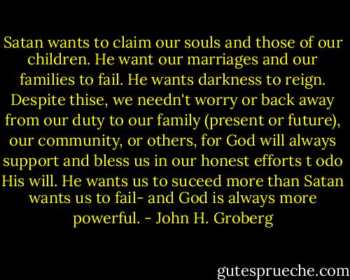 Satan wants to claim our souls and those of our children. He want our marriages and our families to fail. He wants darkness to reign. Despite thise, we needn't worry or back away from our duty to our family (present or future), our community, or others, for God will always support and bless us in our honest efforts t odo His will. He wants us to suceed more than Satan wants us to fail- and God is always more powerful. - John H. Groberg