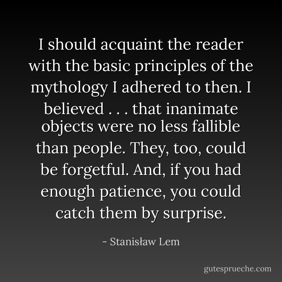 I should acquaint the reader with the basic principles of the mythology I adhered to then. I believed . . . that inanimate objects were no less fallible than people. They, too, could be forgetful. And, if you had enough patience, you could catch them by surprise. - Stanisław Lem