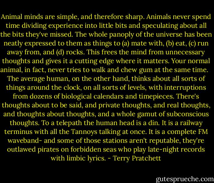 Animal minds are simple, and therefore sharp. Animals never spend time dividing experience into little bits and speculating about all the bits they've missed. The whole panoply of the universe has been neatly expressed to them as things to (a) mate with, (b) eat, (c) run away from, and (d) rocks. This frees the mind from unnecessary thoughts and gives it a cutting edge where it matters. Your normal animal, in fact, never tries to walk and chew gum at the same time. <br /><br />The average human, on the other hand, thinks about all sorts of things around the clock, on all sorts of levels, with interruptions from dozens of biological calendars and timepieces. There's thoughts about to be said, and private thoughts, and real thoughts, and thoughts about thoughts, and a whole gamut of subconscious thoughts. To a telepath the human head is a din. It is a railway terminus with all the Tannoys talking at once. It is a complete FM waveband- and some of those stations aren't reputable, they're outlawed pirates on forbidden seas who play late-night records with limbic lyrics. - Terry Pratchett