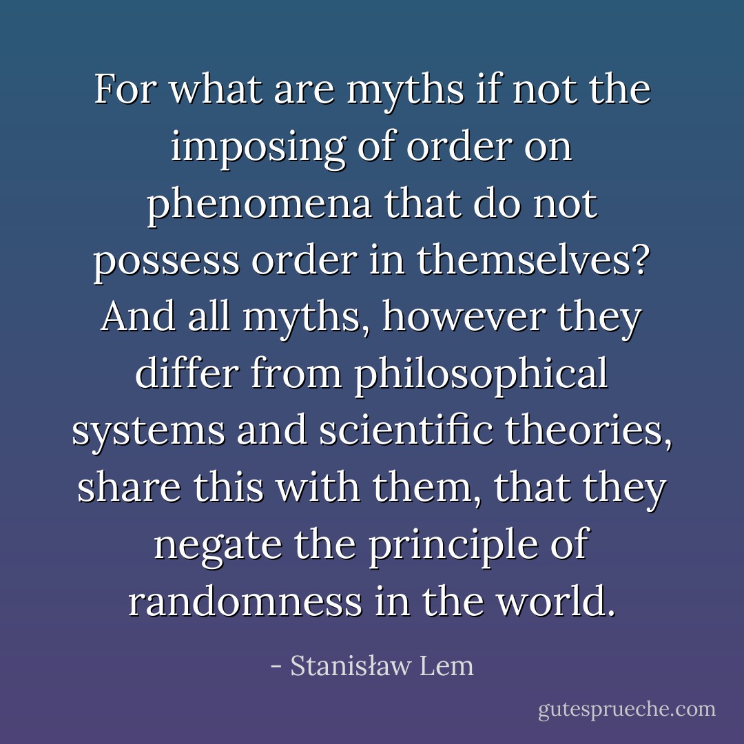 For what are myths if not the imposing of order on phenomena that do not possess order in themselves? And all myths, however they differ from philosophical systems and scientific theories, share this with them, that they negate the principle of randomness in the world. - Stanisław Lem