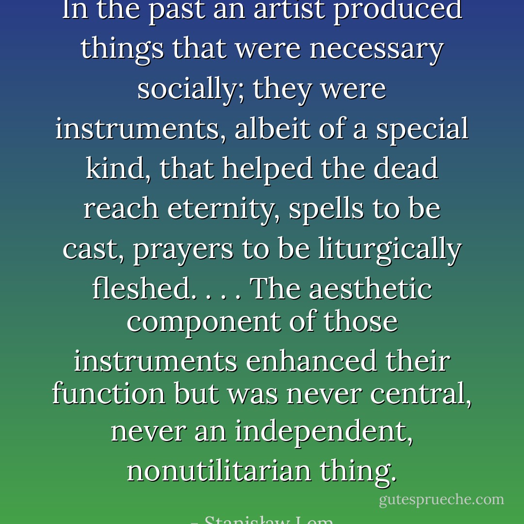 In the past an artist produced things that were necessary socially; they were instruments, albeit of a special kind, that helped the dead reach eternity, spells to be cast, prayers to be liturgically fleshed. . . . The aesthetic component of those instruments enhanced their function but was never central, never an independent, nonutilitarian thing. - Stanisław Lem