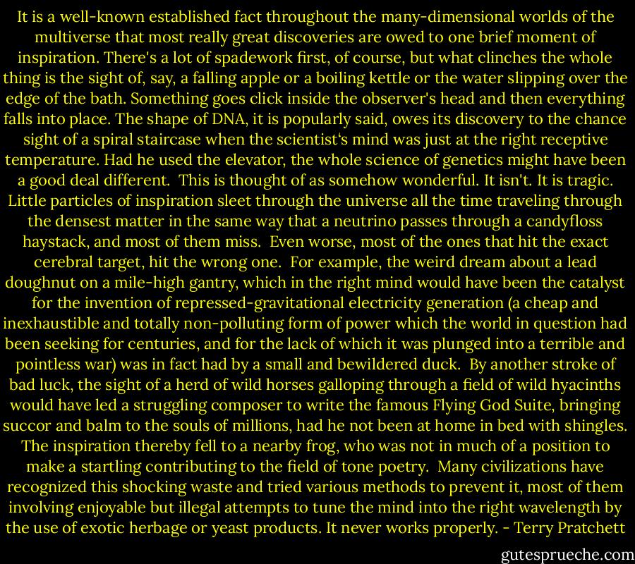 It is a well-known established fact throughout the many-dimensional worlds of the multiverse that most really great discoveries are owed to one brief moment of inspiration. There's a lot of spadework first, of course, but what clinches the whole thing is the sight of, say, a falling apple or a boiling kettle or the water slipping over the edge of the bath. Something goes click inside the observer's head and then everything falls into place. The shape of DNA, it is popularly said, owes its discovery to the chance sight of a spiral staircase when the scientist‘s mind was just at the right receptive temperature. Had he used the elevator, the whole science of genetics might have been a good deal different.<br /><br />This is thought of as somehow wonderful. It isn't. It is tragic. Little particles of inspiration sleet through the universe all the time traveling through the densest matter in the same way that a neutrino passes through a candyfloss haystack, and most of them miss.<br /><br />Even worse, most of the ones that hit the exact cerebral target, hit the wrong one.<br /><br />For example, the weird dream about a lead doughnut on a mile-high gantry, which in the right mind would have been the catalyst for the invention of repressed-gravitational electricity generation (a cheap and inexhaustible and totally non-polluting form of power which the world in question had been seeking for centuries, and for the lack of which it was plunged into a terrible and pointless war) was in fact had by a small and bewildered duck.<br /><br />By another stroke of bad luck, the sight of a herd of wild horses galloping through a field of wild hyacinths would have led a struggling composer to write the famous Flying God Suite, bringing succor and balm to the souls of millions, had he not been at home in bed with shingles. The inspiration thereby fell to a nearby frog, who was not in much of a position to make a startling contributing to the field of tone poetry.<br /><br />Many civilizations have recognized this shocking waste and tried various methods to prevent it, most of them involving enjoyable but illegal attempts to tune the mind into the right wavelength by the use of exotic herbage or yeast products. It never works properly. - Terry Pratchett