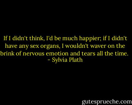 If I didn't think, I'd be much happier; if I didn't have any sex organs, I wouldn't waver on the brink of nervous emotion and tears all the time.  - Sylvia Plath