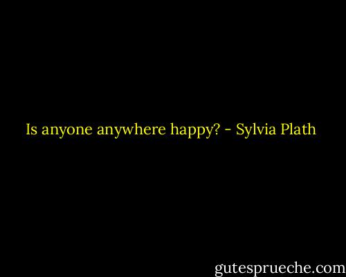 Is anyone anywhere happy? - Sylvia Plath