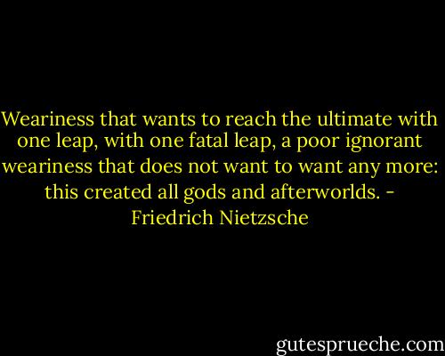Weariness that wants to reach the ultimate with one leap, with one fatal leap, a poor ignorant weariness that does not want to want any more: this created all gods and afterworlds. - Friedrich Nietzsche