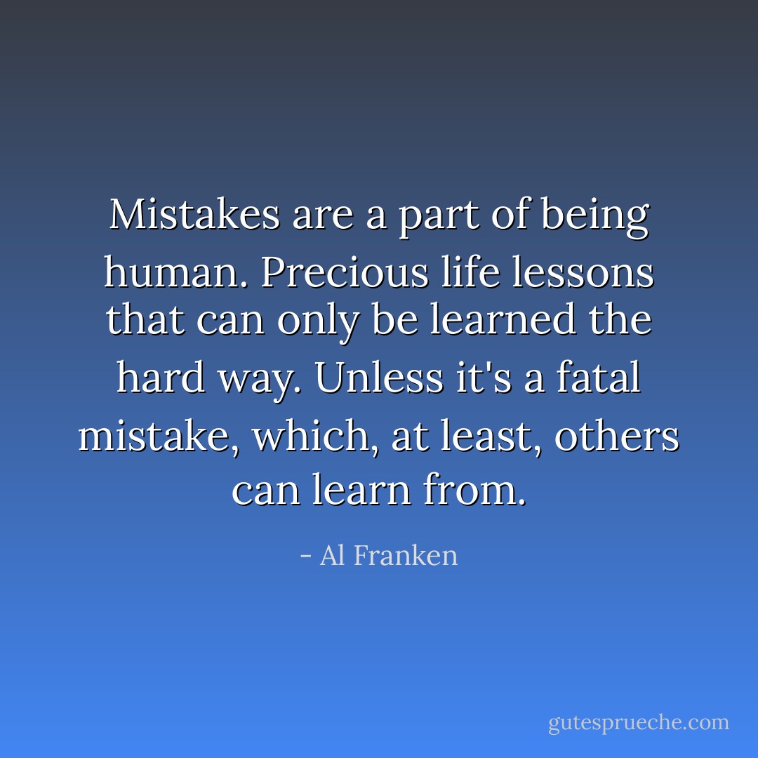 Mistakes are a part of being human. Precious life lessons that can only be learned the hard way. Unless it's a fatal mistake, which, at least, others can learn from. - Al Franken