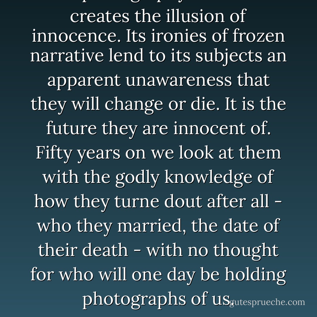 It is photography itself that creates the illusion of innocence. Its ironies of frozen narrative lend to its subjects an apparent unawareness that they will change or die. It is the future they are innocent of. Fifty years on we look at them with the godly knowledge of how they turne dout after all - who they married, the date of their death - with no thought for who will one day be holding photographs of us. - Ian McEwan