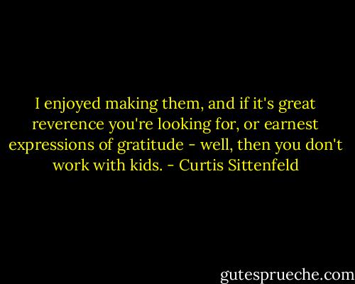 I enjoyed making them, and if it's great reverence you're looking for, or earnest expressions of gratitude - well, then you don't work with kids. - Curtis Sittenfeld