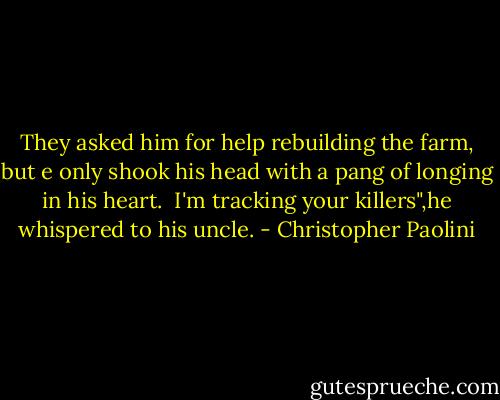 They asked him for help rebuilding the farm, but e only shook his head with a pang of longing in his heart. <br />I'm tracking your killers",he whispered to his uncle. - Christopher Paolini