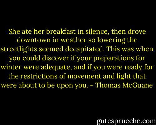 She ate her breakfast in silence, then drove downtown in weather so lowering the streetlights seemed decapitated. This was when you could discover if your preparations for winter were adequate, and if you were ready for the restrictions of movement and light that were about to be upon you. - Thomas McGuane