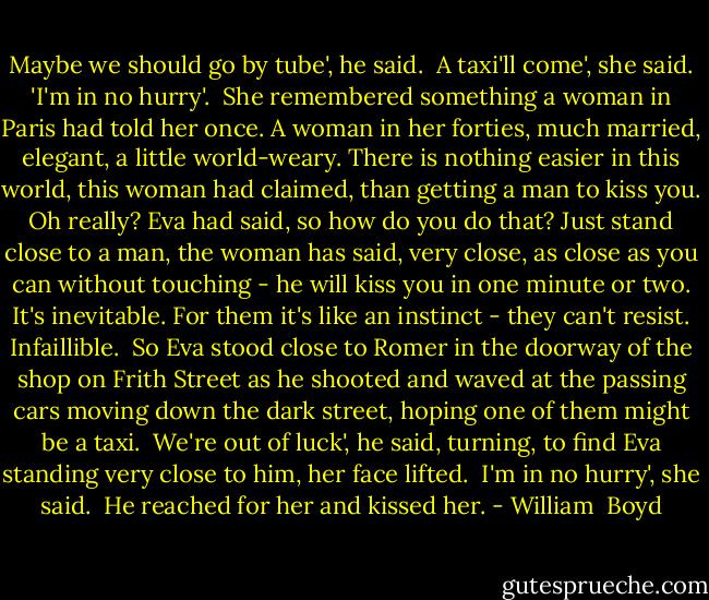 Maybe we should go by tube', he said.<br /><br />A taxi'll come', she said. 'I'm in no hurry'.<br /><br />She remembered something a woman in Paris had told her once. A woman in her forties, much married, elegant, a little world-weary. There is nothing easier in this world, this woman had claimed, than getting a man to kiss you. Oh really? Eva had said, so how do you do that? Just stand close to a man, the woman has said, very close, as close as you can without touching - he will kiss you in one minute or two. It's inevitable. For them it's like an instinct - they can't resist. Infaillible.<br /><br />So Eva stood close to Romer in the doorway of the shop on Frith Street as he shooted and waved at the passing cars moving down the dark street, hoping one of them might be a taxi.<br /><br />We're out of luck', he said, turning, to find Eva standing very close to him, her face lifted.<br /><br />I'm in no hurry', she said.<br /><br />He reached for her and kissed her. - William  Boyd
