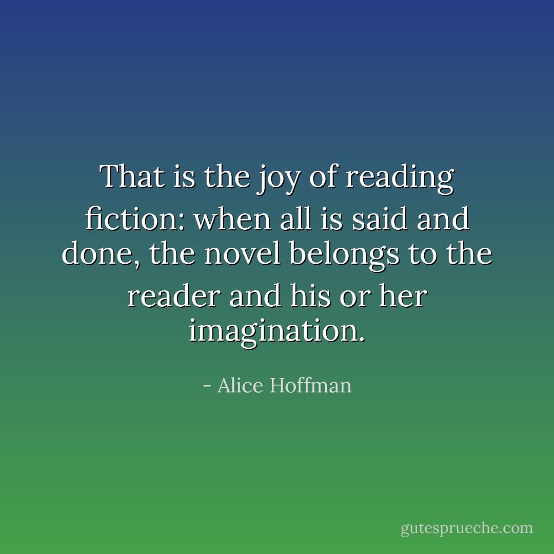 That is the joy of reading fiction: when all is said and done, the novel belongs to the reader and his or her imagination. - Alice Hoffman